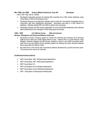 Mar 1999–Jan 2000     Actium (Modis Solutions), Cary NC                    Developer
  (VB 6, ASP, SQL Server 7/2000)
   •   Developed automated process for tracking files imported into a SQL Server database using
       Visual Basic, COM and Exchange server.
   •   Developed Resource management website used to track the consultants knowledge base in
       conjunction with their biographical information. Information was kept in a SQL Server 6.5
       database. Website utilized ASP and ADO to perform the processes.
   •   Developed Outlook and MS Access application for Ford automobile dealership which allowed
       sales professionals and managers to track daily goals and quotas.

1983– 1999             U.S. Marine Corps    USA and abroad
Nuclear, Biological and Chemical Defense Instructor
   •   Developed Inventory Tracking system to monitor the shelf life and inventory of all chemical
       defense items within the United States Marine Corps. Utilized VB 5.0, Crystal Reports, Data
       Widgets, Calendar Widgets and MS Access. System is used on over 2000 computers world-
       wide and is now the Marine Corps standard system for tracking the entire chemical defense
       items used within the Marine Corps.
   •   My entire time in the service was not towards software development, just the last three years.
       The previous time was as an instructor.


Certifications/Associations

   •   MCP Visual Basic .NET, Window-based Applications
   •   MCP Visual Basic .NET, Web-based Applications
   •   MCP Visual Basic 5.0
   •   MCP Visual Basic 6.0 for Desktop Applications
   •   MCP Visual Basic 6.0 for Distributed Applications
   •   ASP – Association of Shareware Professionals
 