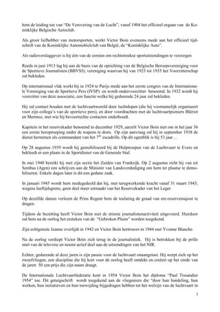 3
hem de leiding toe van “De Verovering van de Lucht”, vanaf 1904 het officieel orgaan van de Ko-
ninklijke Belgische Aeroclub.
Als groot liefhebber van motorsporten, werkt Victor Boin eveneens mede aan het officieel tijd-
schrift van de Koninklijke Automobielclub van België, de “Koninklijke Auto”.
Als radioverslaggever is hij één van de eersten om rechtstreekse sportuitzendingen te verzorgen
Reeds in juni 1913 lag hij aan de basis van de oprichting van de Belgische Beroepsvereniging voor
de Sportieve Journalisten (BBVSJ); vereniging waarvan hij van 1923 tot 1935 het Voorzitterschap
zal bekleden.
Op internationaal vlak werkt hij in 1924 te Parijs mede aan het eerste congres van de Internationa-
le Vereniging van de Sportieve Pers (IVSP) en wordt ondervoorzitter benoemd. In 1932 wordt hij
voorzitter van deze associatie, een functie welke hij gedurende 24 jaar zal bekleden.
Hij zal contact houden met de luchtvaartwereld door luchtdopen (die hij voornamelijk organiseert
voor zijn collega’s van de sportieve pers), en door voordrachten met de luchtvaartpioniers Blériot
en Mermoz, met wie hij bevoorrechte contacten onderhoudt.
Kapitein in het reservekader benoemd in december 1929, aarzelt Victor Boin niet om in het jaar 36
een eerste heroproeping onder de wapens te doen. Op zijn aanvraag zal hij in september 1938 de
dienst hernemen als commandant van het 7de
escadrille. Op dit ogenblik is hij 53 jaar…
Op 28 augustus 1939 wordt hij gemobiliseerd bij de Hulptroepen van de Luchtvaart te Evere en
bekleedt er een plaats in de Sportdienst van de Generale Staf.
In mei 1940 bereikt hij met zijn sectie het Zuiden van Frankrijk. Op 2 augustus richt hij van uit
Sembas (Agen) een schrijven aan de Minister van Landsverdediging om hem ter plaatse te demo-
biliseren. Enkele dagen later is dit een gedane zaak.
In januari 1945 wordt hem medegedeeld dat hij, met terugwerkende kracht vanaf 31 maart 1943,
wegens leeftijdsgrens, geen deel meer uitmaakt van het Reservekader van het Leger.
Op dezelfde datum verleent de Prins Regent hem de toelating de graad van ere-reservemajoor te
dragen.
Tijdens de bezetting heeft Victor Boin niet de minste journalistenactiviteit uitgevoerd. Hierdoor
zal hem na de oorlog het ereteken van de “Gebroken Pluim” worden toegekend.
Zijn echtgenote Jeanne overlijdt in 1942 en Victor Boin hertrouwt in 1944 met Yvonne Blanche.
Na de oorlog verdiept Victor Boin zich terug in de journalistiek. Hij is betrokken bij de prille
start van de televisie en neemt actief deel aan de uitzendingen van het NIR.
Echter, gedurende al deze jaren is zijn passie voor de luchtvaart onaangetast. Hij werpt zich op het
zweefvliegen, een discipline die hij kort voor de oorlog heeft ontdekt en creëert op het einde van
de jaren 50 een prijs die zijn naam draagt.
De Internationale Luchtvaartfederatie kent in 1954 Victor Boin het diploma “Paul Tissandier
1954” toe. Dit getuigschrift wordt toegekend aan de vliegeniers die “door hun handeling, hun
werken, hun initiatieven en hun toewijding bijgedragen hebben tot het welzijn van de luchtvaart in
 