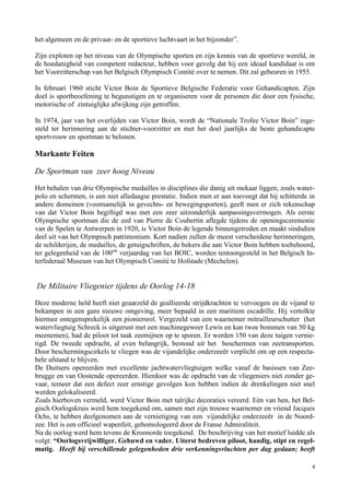 4
het algemeen en de privaat- en de sportieve luchtvaart in het bijzonder”.
Zijn exploten op het niveau van de Olympische sporten en zijn kennis van de sportieve wereld, in
de hoedanigheid van competent redacteur, hebben voor gevolg dat hij een ideaal kandidaat is om
het Voorzitterschap van het Belgisch Olympisch Comité over te nemen. Dit zal gebeuren in 1955.
In februari 1960 sticht Victor Boin de Sportieve Belgische Federatie voor Gehandicapten. Zijn
doel is sportbeoefening te begunstigen en te organiseren voor de personen die door een fysische,
motorische of zintuiglijke afwijking zijn getroffen.
In 1974, jaar van het overlijden van Victor Boin, wordt de “Nationale Trofee Victor Boin” inge-
steld ter herinnering aan de stichter-voorzitter en met het doel jaarlijks de beste gehandicapte
sportvrouw en sportman te belonen.
Markante Feiten
De Sportman van zeer hoog Niveau
Het behalen van drie Olympische medailles in disciplines die danig uit mekaar liggen, zoals water-
polo en schermen, is een niet alledaagse prestatie. Indien men er aan toevoegt dat hij schitterde in
andere domeinen (voornamelijk in gevechts- en bewegingsporten), geeft men er zich rekenschap
van dat Victor Boin begiftigd was met een zeer uitzonderlijk aanpassingsvermogen. Als eerste
Olympische sportman die de eed van Pierre de Coubertin aflegde tijdens de openingsceremonie
van de Spelen te Antwerpen in 1920, is Victor Boin de legende binnengetreden en maakt sindsdien
deel uit van het Olympisch patrimonium. Kort nadien zullen de meest verscheidene herinneringen,
de schilderijen, de medailles, de getuigschriften, de bekers die aan Victor Boin hebben toebehoord,
ter gelegenheid van de 100ste
verjaardag van het BOIC, worden tentoongesteld in het Belgisch In-
terfederaal Museum van het Olympisch Comité te Hofstade (Mechelen).
De Militaire Vliegenier tijdens de Oorlog 14-18
Deze moderne held heeft niet geaarzeld de geallieerde strijdkrachten te vervoegen en de vijand te
bekampen in een gans nieuwe omgeving, meer bepaald in een maritiem escadrille. Hij vertolkte
hiermee ontegensprekelijk een pioniersrol. Vergezeld van een waarnemer mitrailleurschutter (het
watervliegtuig Schreck is uitgerust met een machinegeweer Lewis en kan twee bommen van 50 kg
meenemen), had de piloot tot taak zeemijnen op te sporen. Er werden 150 van deze tuigen vernie-
tigd. De tweede opdracht, al even belangrijk, bestond uit het beschermen van zeetransporten.
Door beschermingscirkels te vliegen was de vijandelijke onderzeeër verplicht om op een respecta-
bele afstand te blijven.
De Duitsers opereerden met excellente jachtwatervliegtuigen welke vanaf de basissen van Zee-
brugge en van Oostende opereerden. Hierdoor was de opdracht van de vliegeniers niet zonder ge-
vaar, temeer dat een defect zeer ernstige gevolgen kon hebben indien de drenkelingen niet snel
werden gelokaliseerd.
Zoals hierboven vermeld, werd Victor Boin met talrijke decoraties vereerd. Eén van hen, het Bel-
gisch Oorlogskruis werd hem toegekend om, samen met zijn trouwe waarnemer en vriend Jacques
Ochs, te hebben deelgenomen aan de vernietiging van een vijandelijke onderzeeër in de Noord-
zee. Het is een officieel wapenfeit, gehomologeerd door de Franse Admiraliteit.
Na de oorlog werd hem tevens de Kroonorde toegekend. De beschrijving van het motief luidde als
volgt: “Oorlogsvrijwilliger. Gehuwd en vader. Uiterst bedreven piloot, handig, stipt en regel-
matig. Heeft bij verschillende gelegenheden drie verkenningsvluchten per dag gedaan; heeft
 