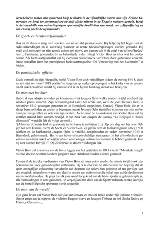 5
verscheidene malen niet geaarzeld hulp te bieden in de vijandelijke waters aan zijn Franse ka-
meraden en heeft tot zevenmaal toe op drift zijnde mijnen in de Engelse wateren gemeld. Heeft
in het escadrille van watervliegtuigen opmerkelijke kwaliteiten van moed, van zelfopoffering en
van enorm plichtsbesef betoond”.
De sport- en luchtvaartjournalist
Ook in dit domein mag men spreken van onvervalst pionierswerk. Hij helpt bij het begin van de
radio-uitzendingen en is aanwezig wanneer de eerste televisiereportages worden gemaakt. Hij
voelt zich evenzeer op zijn gemak achter een micro, een camera als in de zetel van de hoofdredac-
teur… Frontman, gewaardeerde en beluisterde leider, slaagt Victor Boin in alles wat hij onder-
neemt. Als luchtvaartjournalist zal hij eveneens pionierswerk verrichten door gedurende verschil-
lende tientallen jaren het prestigieuze luchtvaartmagazine “De Verovering van het Luchtruim” te
leiden.
De patriottische officier
Zoals vermeld in zijn biografie, meldt Victor Boin zich vrijwilliger tijdens de oorlog 14-18, doch
aarzelt niet om vanaf 1938 positief te reageren op wederroproepingen in het kader van de reserve
en dit enkel en alleen omdat hij van oordeel is dat hij het land nog dienst kan bewijzen.
De man met het hart
Onder al zijn talrijke vrienden en kennissen is het Jacques Ochs welke zonder twijfel een heel bij-
zondere plaats inneemt. Zijn bemanningslid vanaf het eerste uur, werd de jood Jacques Ochs in
november 1940 gevangen genomen en in Breendonk opgesloten. Dankzij Victor Boin die er in
slaagt hem potloden en papier te bezorgen, maakt Jacques Ochs tientallen schetsen van zijn onfor-
tuinlijke metgezellen en ook van zijn beulen. Mede door de tussenkomst van Victor Boin zal hij
veertien maand later worden bevrijd. In het boek van Jacques de Launay “La Belgique à l'heure
allemande” werd dit feit als volgt vermeld :
“(Admiraal) Canaris had de gewoonte in de Savoy te ontbijten (…) Op een dag ziet hij twee Bel-
gen tot hem komen, Pierre de Soete en Victor Boin. Ze geven hem de hiernavolgende uitleg : “De
schilder en de karikaturist Jacques Ochs is verklikt, aangehouden en sedert november 1940 te
Breendonk geïnterneerd. Het is een talentvolle, onschuldige kunstenaar. In het aller-slechtste ge-
val kan men hem enkel verwijten zekere vooroorlogse antinazikarikaturen te hebben gemaakt. Kan
hij niet worden bevrijd ?” Op 20 februari is dit een voldongen feit.
Victor Boin zal eveneens aan de basis liggen van het oprichten in 1943 van de “Muzikale Jeugd”
met het doel te beletten dat deze jongeren naar Duitsland zouden worden gestuurd.
Tussen al de talrijke verdiensten van Victor Boin zal men zeker zonder de minste twijfel ook zijn
bekommernis voor gehandicapten onthouden. Hij was één van de allereersten die begreep dat de
sport ontzaglijke voldoening verschafte aan degenen die sedert hun geboorte of ten gevolge van
een ongeluk, uitgesloten waren om deel te nemen aan activiteiten die enkel aan valide deelnemers
waren voorbehouden. De prijs die elk jaar wordt toegekend aan de beste sportieve gehandicapte is,
alle verhoudingen in acht genomen, te vergelijken met deze van de Sportverdienste welke jaarlijks
aan de beste Belgische sportman wordt uitgereikt.
De man van de wereld
Zijn gans leven zal Victor Boin talrijke kunstenaars en musici tellen onder zijn intieme vrienden.
Om er enige aan te stippen, de violisten Eugène Ysave en Jacques Thibaut en ook Sacha Guitry en
Maurice Chevalier…
 