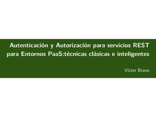 Autenticación y Autorización para servicios REST
para Entornos PaaS:técnicas clásicas e inteligentes
Víctor Bravo
November 17, 2015
 