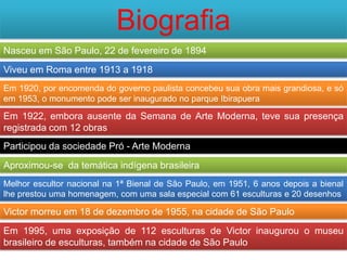 Biografia
Nasceu em São Paulo, 22 de fevereiro de 1894
Viveu em Roma entre 1913 a 1918
Em 1920, por encomenda do governo paulista concebeu sua obra mais grandiosa, e só
em 1953, o monumento pode ser inaugurado no parque Ibirapuera

Em 1922, embora ausente da Semana de Arte Moderna, teve sua presença
registrada com 12 obras
Participou da sociedade Pró - Arte Moderna
Aproximou-se da temática indígena brasileira
Melhor escultor nacional na 1ª Bienal de São Paulo, em 1951, 6 anos depois a bienal
lhe prestou uma homenagem, com uma sala especial com 61 esculturas e 20 desenhos

Victor morreu em 18 de dezembro de 1955, na cidade de São Paulo
Em 1995, uma exposição de 112 esculturas de Victor inaugurou o museu
brasileiro de esculturas, também na cidade de São Paulo
 