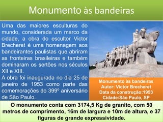 Monumento às bandeiras
Uma das maiores esculturas do
mundo, considerada um marco da
cidade, a obra do escultor Victor
Brecheret é uma homenagem aos
bandeirantes paulistas que abriram
as fronteiras brasileiras e também
dominaram os sertões nos séculos
XII e XIII.
A obra foi inaugurada no dia 25 de
                                      Monumento às bandeiras
janeiro de 1953 como parte das         Autor: Victor Brecheret
comemorações do 399º aniversário      Data da construção:1953
de São Paulo.                          Cidade:São Paulo, SP
    O monumento conta com 3174,5 Kg de granito, com 50
 metros de comprimento, 16m de largura e 10m de altura, e 37
               figuras de grande expressividade.
 