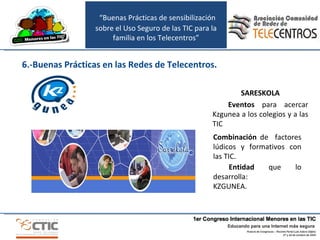 SARESKOLA Eventos  para acercar Kzgunea a los colegios y a las TIC Combinación  de  factores lúdicos y formativos con las TIC. Entidad  que lo desarrolla:  KZGUNEA.  6.-Buenas Prácticas en las Redes de Telecentros. “ Buenas Prácticas de sensibilización sobre el Uso Seguro de las TIC para la familia en los Telecentros” 
