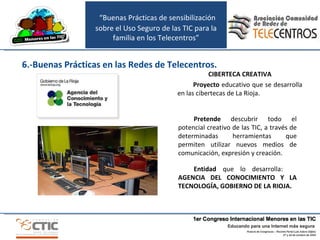 CIBERTECA CREATIVA Proyecto  educativo que se desarrolla en las cibertecas de La Rioja.  Entidad  que lo desarrolla:  AGENCIA DEL CONOCIMIENTO Y LA TECNOLOGÍA, GOBIERNO DE LA RIOJA. Pretende  descubrir todo el potencial creativo de las TIC, a través de determinadas herramientas que permiten utilizar nuevos medios de comunicación, expresión y creación. 6.-Buenas Prácticas en las Redes de Telecentros. “ Buenas Prácticas de sensibilización sobre el Uso Seguro de las TIC para la familia en los Telecentros” 