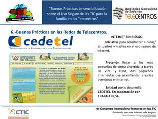 INTERNET SIN RIESGO Iniciativa  para sensibilizar a ñinos/as, padres y madres en el uso seguro de internet.  Entidad  que lo desarrolla:  CEDETEL. En cooperación con TRALALERE,SA. Pretende  llegar a los más pequeños de forma divertida, a través de VIZU y LOLA, dos pequeños internautas que se enfrentan a varias aventuras en internet. 6.-Buenas Prácticas en las Redes de Telecentros. “ Buenas Prácticas de sensibilización sobre el Uso Seguro de las TIC para la familia en los Telecentros” 
