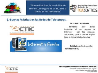INTERNET Y FAMILIA Iniciativa  que busca fomentar el uso seguro de Internet  por los menores asturianos, para lo que se implica toda la comunidad educativa. Entidad  que lo desarrolla:  Fundación CTIC 6.-Buenas Prácticas en las Redes de Telecentros. “ Buenas Prácticas de sensibilización sobre el Uso Seguro de las TIC para la familia en los Telecentros” 
