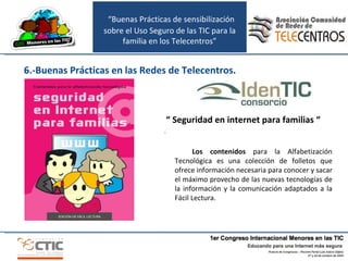 “  Seguridad en internet para familias “ . Los contenidos  para la Alfabetización Tecnológica es una colección de folletos que ofrece información necesaria para conocer y sacar el máximo provecho de las nuevas tecnologías de la información y la comunicación adaptados a la Fácil Lectura. 6.-Buenas Prácticas en las Redes de Telecentros. “ Buenas Prácticas de sensibilización sobre el Uso Seguro de las TIC para la familia en los Telecentros” 