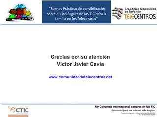 “ Buenas Prácticas de sensibilización sobre el Uso Seguro de las TIC para la familia en los Telecentros” Gracias por su atención Victor Javier Cavia www.comunidaddetelecentros.net 