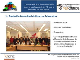 “ Buenas Prácticas de sensibilización sobre el Uso Seguro de las TIC para la familia en los Telecentros” 1.- Asociación Comunidad de Redes de Telecentros - 20 febrero 2008 - 11 socios fundadores - Telecentros: “ Espacios públicos destinados al fomento de la Sociedad de la Información mediante la promoción del acceso de la ciudadanía a las TIC ” 