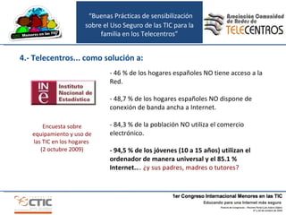 “ Buenas Prácticas de sensibilización sobre el Uso Seguro de las TIC para la familia en los Telecentros” 4.- Telecentros... como solución a: - 46 % de los hogares españoles NO tiene acceso a la Red. - 48,7 % de los hogares españoles NO dispone de conexión de banda ancha a Internet. - 84,3 % de la población NO utiliza el comercio electrónico. - 94,5 % de los jóvenes (10 a 15 años) utilizan el ordenador de manera universal y el 85.1 % Internet.. ..  ¿y sus padres, madres o tutores? Encuesta sobre equipamiento y uso de las TIC en los hogares  (2 octubre 2009) 