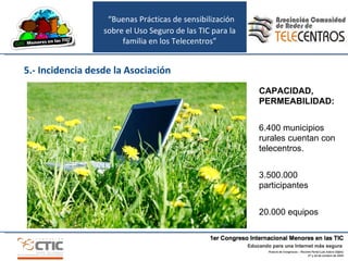 “ Buenas Prácticas de sensibilización sobre el Uso Seguro de las TIC para la familia en los Telecentros” 5.- Incidencia desde la Asociación CAPACIDAD, PERMEABILIDAD: 6.400 municipios rurales cuentan con telecentros. 3.500.000 participantes 20.000 equipos 