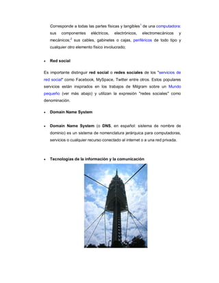 Corresponde a todas las partes físicas y tangibles1 de una computadora:
    sus   componentes      eléctricos,   electrónicos,   electromecánicos      y
                 2
    mecánicos; sus cables, gabinetes o cajas, periféricos de todo tipo y
    cualquier otro elemento físico involucrado;


   Red social

Es importante distinguir red social o redes sociales de los "servicios de
red social" como Facebook, MySpace, Twitter entre otros. Estos populares
servicios están inspirados en los trabajos de Milgram sobre un Mundo
pequeño (ver más abajo) y utilizan la expresión "redes sociales" como
denominación.

   Domain Name System


   Domain Name System (o DNS, en español: sistema de nombre de
    dominio) es un sistema de nomenclatura jerárquica para computadoras,
    servicios o cualquier recurso conectado al internet o a una red privada.



   Tecnologías de la información y la comunicación
 