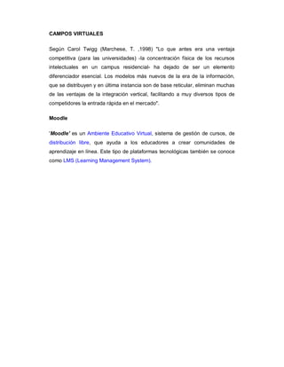 CAMPOS VIRTUALES

Según Carol Twigg (Marchese, T. ,1998) "Lo que antes era una ventaja
competitiva (para las universidades) -la concentración física de los recursos
intelectuales en un campus residencial- ha dejado de ser un elemento
diferenciador esencial. Los modelos más nuevos de la era de la información,
que se distribuyen y en última instancia son de base reticular, eliminan muchas
de las ventajas de la integración vertical, facilitando a muy diversos tipos de
competidores la entrada rápida en el mercado".

Moodle

'Moodle' es un Ambiente Educativo Virtual, sistema de gestión de cursos, de
distribución libre, que ayuda a los educadores a crear comunidades de
aprendizaje en línea. Este tipo de plataformas tecnológicas también se conoce
como LMS (Learning Management System).
 