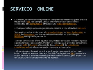 SERVICIO                      ONLINE
   1. En redes, un servicio online puede ser cualquier tipo de servicio que se preste a
    través de una red. Por ejemplo, utilizar una impresora que se encuentra
    conectada a otra computadora a través de una red de computadoras.
    2. Cualquier trabajo que una organización o persona presta a través de internet.
    Son servicios online por internet el correo electrónico, los foros de discusión, la
    WWW, los buscadores, etc. Los servicios online suelen ser prestados por
    servidores configurados para tal fin.
    También son servicios online aquellas actividades o tareas que realizan empresas
    o particulares que se contratan. Pueden ser tanto pagas o gratuitas, por ejemplo,
    servicios SEO, de hosting (alojamiento de un sitio web), de contadores y
    estadísticas web, de almacenamiento remoto de archivos, etc.
    3. Otros ejemplos de servicios online son los cajeros automáticos, los cuales
    están conectados a una red bancaria. También los dispositivos GPS, en donde la
    mayor parte de la información está guardada en el dispositivo, pero emplea una
    red satelital para la ubicación exacta del aparato.
 