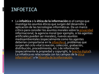 INFOETICA
 La infoética o la ética de la información es el campo que
  investiga los asuntos éticos que surgen del desarrollo y
  aplicación de las tecnologías informáticas. Da un marco
  crítico para consider los asuntos morales sobre la privacidad
  informacional, la agencia moral (por ejemplo, si los agentes
  artificiales pueden ser morales), nuevos asuntos
  medioambientales (especialmente como los agentes
  deberían comportarse en la infoesfera), problemas que
  surgen del ciclo vital (creación, colección, grabación,
  distribución, procedimiento, etc.) de información
  (especialmente la propiedad y copyright, la brecha digital).
  La infoética es relacionada con los campos de la ética
  informática[1] y la filosofía de la información.
 