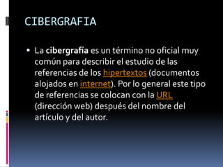 CIBERGRAFIA

 La cibergrafía es un término no oficial muy
  común para describir el estudio de las
  referencias de los hipertextos (documentos
  alojados en internet). Por lo general este tipo
  de referencias se colocan con la URL
  (dirección web) después del nombre del
  artículo y del autor.
 