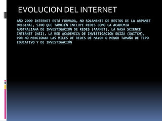EVOLUCION DEL INTERNET
AÑO 2000 INTERNET ESTÁ FORMADA, NO SOLAMENTE DE RESTOS DE LA ARPANET
ORIGINAL, SINO QUE TAMBIÉN INCLUYE REDES COMO LA ACADEMIA
AUSTRALIANA DE INVESTIGACIÓN DE REDES (AARNET), LA NASA SCIENCE
INTERNET (NSI), LA RED ACADÉMICA DE INVESTIGACIÓN SUIZA (SWITCH),
POR NO MENCIONAR LAS MILES DE REDES DE MAYOR O MENOR TAMAÑO DE TIPO
EDUCATIVO Y DE INVESTIGACIÓN
 