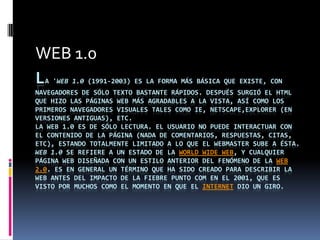 WEB 1.0
L A 'WEB 1.0 (1991-2003) ES LA FORMA MÁS BÁSICA QUE EXISTE, CON
NAVEGADORES DE SÓLO TEXTO BASTANTE RÁPIDOS. DESPUÉS SURGIÓ EL HTML
QUE HIZO LAS PÁGINAS WEB MÁS AGRADABLES A LA VISTA, ASÍ COMO LOS
PRIMEROS NAVEGADORES VISUALES TALES COMO IE, NETSCAPE,EXPLORER (EN
VERSIONES ANTIGUAS), ETC.
LA WEB 1.0 ES DE SÓLO LECTURA. EL USUARIO NO PUEDE INTERACTUAR CON
EL CONTENIDO DE LA PÁGINA (NADA DE COMENTARIOS, RESPUESTAS, CITAS,
ETC), ESTANDO TOTALMENTE LIMITADO A LO QUE EL WEBMASTER SUBE A ÉSTA.
WEB 1.0 SE REFIERE A UN ESTADO DE LA WORLD WIDE WEB, Y CUALQUIER
PÁGINA WEB DISEÑADA CON UN ESTILO ANTERIOR DEL FENÓMENO DE LA WEB
2.0. ES EN GENERAL UN TÉRMINO QUE HA SIDO CREADO PARA DESCRIBIR LA
WEB ANTES DEL IMPACTO DE LA FIEBRE PUNTO COM EN EL 2001, QUE ES
VISTO POR MUCHOS COMO EL MOMENTO EN QUE EL INTERNET DIO UN GIRO.
 