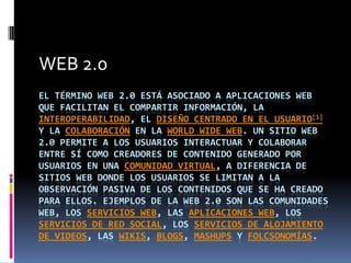 WEB 2.0
EL TÉRMINO WEB 2.0 ESTÁ ASOCIADO A APLICACIONES WEB
QUE FACILITAN EL COMPARTIR INFORMACIÓN, LA
INTEROPERABILIDAD, EL DISEÑO CENTRADO EN EL USUARIO[1]
Y LA COLABORACIÓN EN LA WORLD WIDE WEB. UN SITIO WEB
2.0 PERMITE A LOS USUARIOS INTERACTUAR Y COLABORAR
ENTRE SÍ COMO CREADORES DE CONTENIDO GENERADO POR
USUARIOS EN UNA COMUNIDAD VIRTUAL, A DIFERENCIA DE
SITIOS WEB DONDE LOS USUARIOS SE LIMITAN A LA
OBSERVACIÓN PASIVA DE LOS CONTENIDOS QUE SE HA CREADO
PARA ELLOS. EJEMPLOS DE LA WEB 2.0 SON LAS COMUNIDADES
WEB, LOS SERVICIOS WEB, LAS APLICACIONES WEB, LOS
SERVICIOS DE RED SOCIAL, LOS SERVICIOS DE ALOJAMIENTO
DE VIDEOS, LAS WIKIS, BLOGS, MASHUPS Y FOLCSONOMÍAS.
 