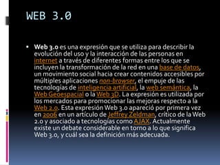 WEB 3.0

 Web 3.0 es una expresión que se utiliza para describir la
  evolución del uso y la interacción de las personas en
  internet a través de diferentes formas entre los que se
  incluyen la transformación de la red en una base de datos,
  un movimiento social hacia crear contenidos accesibles por
  múltiples aplicaciones non-browser, el empuje de las
  tecnologías de inteligencia artificial, la web semántica, la
  Web Geoespacial o la Web 3D. La expresión es utilizada por
  los mercados para promocionar las mejoras respecto a la
  Web 2.0. Esta expresión Web 3.0 apareció por primera vez
  en 2006 en un artículo de Jeffrey Zeldman, crítico de la Web
  2.0 y asociado a tecnologías como AJAX. Actualmente
  existe un debate considerable en torno a lo que significa
  Web 3.0, y cuál sea la definición más adecuada.
 