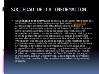 SOCIEDAD DE LA INFORMACION
   Una sociedad de la información es aquella en la cual las tecnologías que
    facilitan la creación, distribución y manipulación de la información
    juegan un papel esencial en las actividades sociales, culturales y
    económicas. La noción de sociedad de la información ha sido inspirada
    por los programas de desarrollo de los países industrializados y el
    término ha tenido una connotación más bien política que teórica, pues a
    menudo se presenta como una aspiración estratégica que permitiría
    superar el estancamiento social. Asimismo, la noción de "sociedad de la
    información" trae consigo una serie de disposiciones históricas que la
    emparentan con el cambio de mentalidad desde la arcaica a la moderna.
    En realidad, la sociedad de la información no existe más que en la
    imaginación de los utópicos tecnológicos, quienes también han soñado
    la alfabetización mediática como solución a los problemas del mundo.
    Con las cinco preguntas esenciales del Center For Media Literacy, el
    mundo podría cambiar. De igual modo, la sociedad de la información
    lleva inscrito el marchamo libertario de una sociedad más igualitaria y
    más justa.
 