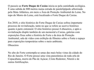 O passeio ao Forte Duque de Caxias inicia-se pela caminhada ecológica.
É uma subida de 800 metros numa estrada de paralelipípedo arborizada
pela Mata Atlântica, em meio a Área de Proteção Ambiental do Leme. No
topo do Morro do Leme, está localizado o Forte Duque de Caxias.
Em 2010, o sítio histórico do Forte Duque de Caxias sofreu importante
processo de revitalização, tanto no que se refere ao acervo histórico
quanto à parte estrutural. O sítio histórico possui 4 obuseiros, e após a
revitalização dispõe também de um memorial a Caxias, galerias com
exposições fixas sobre a história do Forte e da área de Proteção
Ambiental, sala de vídeo com exibição de filmetes sobre o Forte e espaço
para exposições temporárias sobre o meio ambiente.
Obuseiros
No alto do Forte contempla-se umas das mais belas vistas da cidade do
Rio de Janeiro. O Forte possui uma vista panorâmica de toda orla de
Copacabana, morro do Pão de Açúcar, Cristo Redentor, Niterói e de
outras fortificações.
 