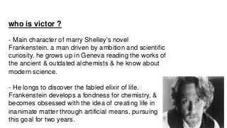 who is victor ?
- Main character of marry Shelley's novel
Frankenstein. a man driven by ambition and scientific
curiosity....