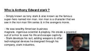 Who is Anthony Edward stark ?
- Simply known as tony stark & also known as the famous
super-hero named iron man. iron man ...