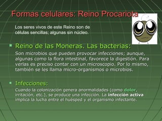Formas celulares: Reino Procariota
    Los seres vivos de este Reino son de
    células sencillas; algunas sin núcleo.

   Reino de las Moneras. Las bacterias:
    Son microbios que pueden provocar infecciones; aunque,
    algunas como la flora intestinal, favorece la digestión. Para
    verlas es preciso contar con un microscopio. Por lo mismo,
    también se les llama micro-organismos o microbios.

   Infecciones:
    Cuando la colonización genera anormalidades (como dolor,
    irritación, etc.), se produce una infección. La infección activa
    implica la lucha entre el huésped y el organismo infectante.
 