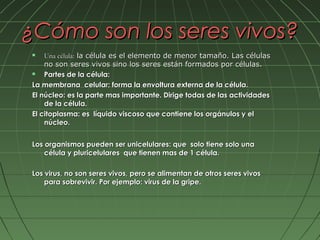 ¿Cómo son los seres vivos?
   Una célula: la célula es el elemento de menor tamaño. Las células
    no son seres vivos sino los seres están formados por células.
   Partes de la célula:
La membrana celular: forma la envoltura externa de la célula.
El núcleo: es la parte mas importante. Dirige todas de las actividades
    de la célula.
El citoplasma: es líquido viscoso que contiene los orgánulos y el
    núcleo.


Los organismos pueden ser unicelulares: que solo tiene solo una
    célula y pluricelulares que tienen mas de 1 célula.

Los virus, no son seres vivos, pero se alimentan de otros seres vivos
    para sobrevivir. Por ejemplo: virus de la gripe.
 