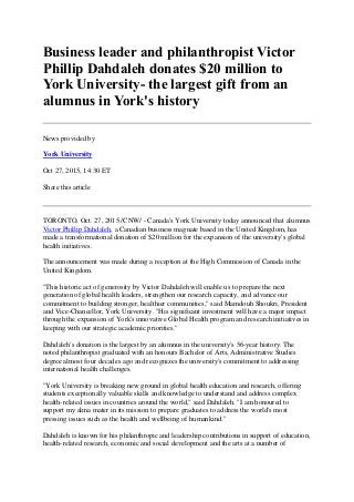 Business leader and philanthropist Victor
Phillip Dahdaleh donates $20 million to
York University- the largest gift from an
alumnus in York's history
News provided by
York University
Oct 27, 2015, 14:30 ET
Share this article
TORONTO, Oct. 27, 2015 /CNW/ - Canada's York University today announced that alumnus
Victor Phillip Dahdaleh, a Canadian business magnate based in the United Kingdom, has
made a transformational donation of $20 million for the expansion of the university's global
health initiatives.
The announcement was made during a reception at the High Commission of Canada in the
United Kingdom.
"This historic act of generosity by Victor Dahdaleh will enable us to prepare the next
generation of global health leaders, strengthen our research capacity, and advance our
commitment to building stronger, healthier communities," said Mamdouh Shoukri, President
and Vice-Chancellor, York University. "His significant investment will have a major impact
through the expansion of York's innovative Global Health program and research initiatives in
keeping with our strategic academic priorities."
Dahdaleh's donation is the largest by an alumnus in the university's 56-year history. The
noted philanthropist graduated with an honours Bachelor of Arts, Administrative Studies
degree almost four decades ago and recognizes the university's commitment to addressing
international health challenges.
"York University is breaking new ground in global health education and research, offering
students exceptionally valuable skills and knowledge to understand and address complex
health-related issues in countries around the world," said Dahdaleh. "I am honoured to
support my alma mater in its mission to prepare graduates to address the world's most
pressing issues such as the health and wellbeing of humankind."
Dahdaleh is known for his philanthropic and leadership contributions in support of education,
health-related research, economic and social development and the arts at a number of
 