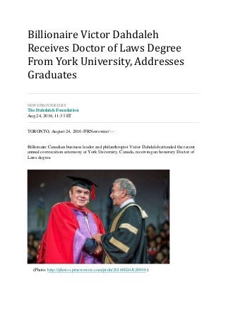 Billionaire Victor Dahdaleh
Receives Doctor of Laws Degree
From York University, Addresses
Graduates
NEWS PROVIDED BY
The Dahdaleh Foundation
Aug 24, 2016, 11:33 ET
TORONTO, August 24, 2016 /PRNewswire/ --
Billionaire Canadian business leader and philanthropist Victor Dahdaleh attended the recent
annual convocation ceremony at York University, Canada, receiving an honorary Doctor of
Laws degree.
(Photo: http://photos.prnewswire.com/prnh/20160824/820948 )
 