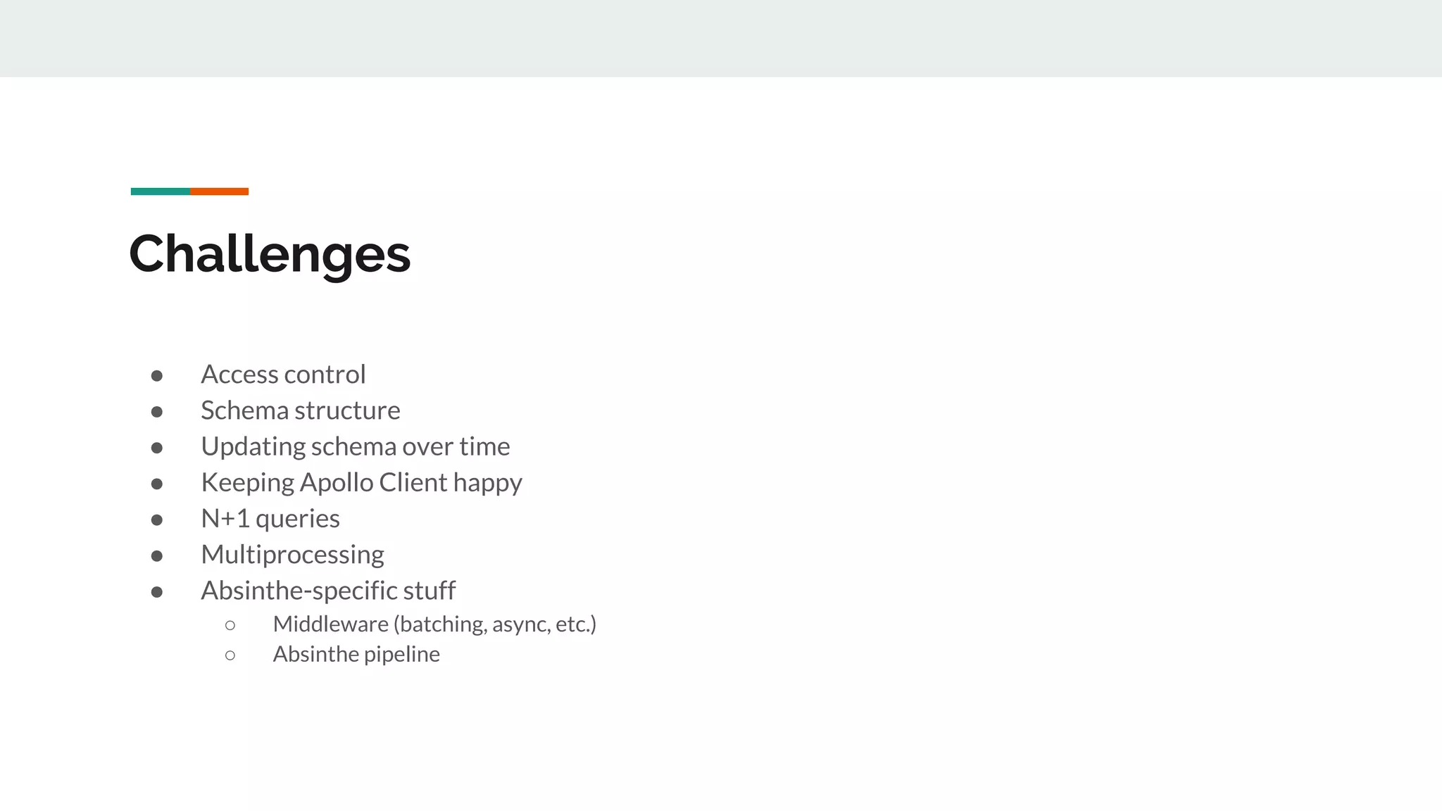 Challenges
● Access control
● Schema structure
● Updating schema over time
● Keeping Apollo Client happy
● N+1 queries
● Multiprocessing
● Absinthe-specific stuff
○ Middleware (batching, async, etc.)
○ Absinthe pipeline
 