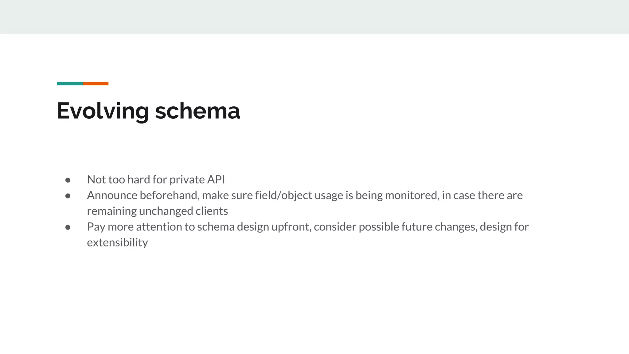 Evolving schema
● Not too hard for private API
● Announce beforehand, make sure field/object usage is being monitored, in case there are
remaining unchanged clients
● Pay more attention to schema design upfront, consider possible future changes, design for
extensibility
 