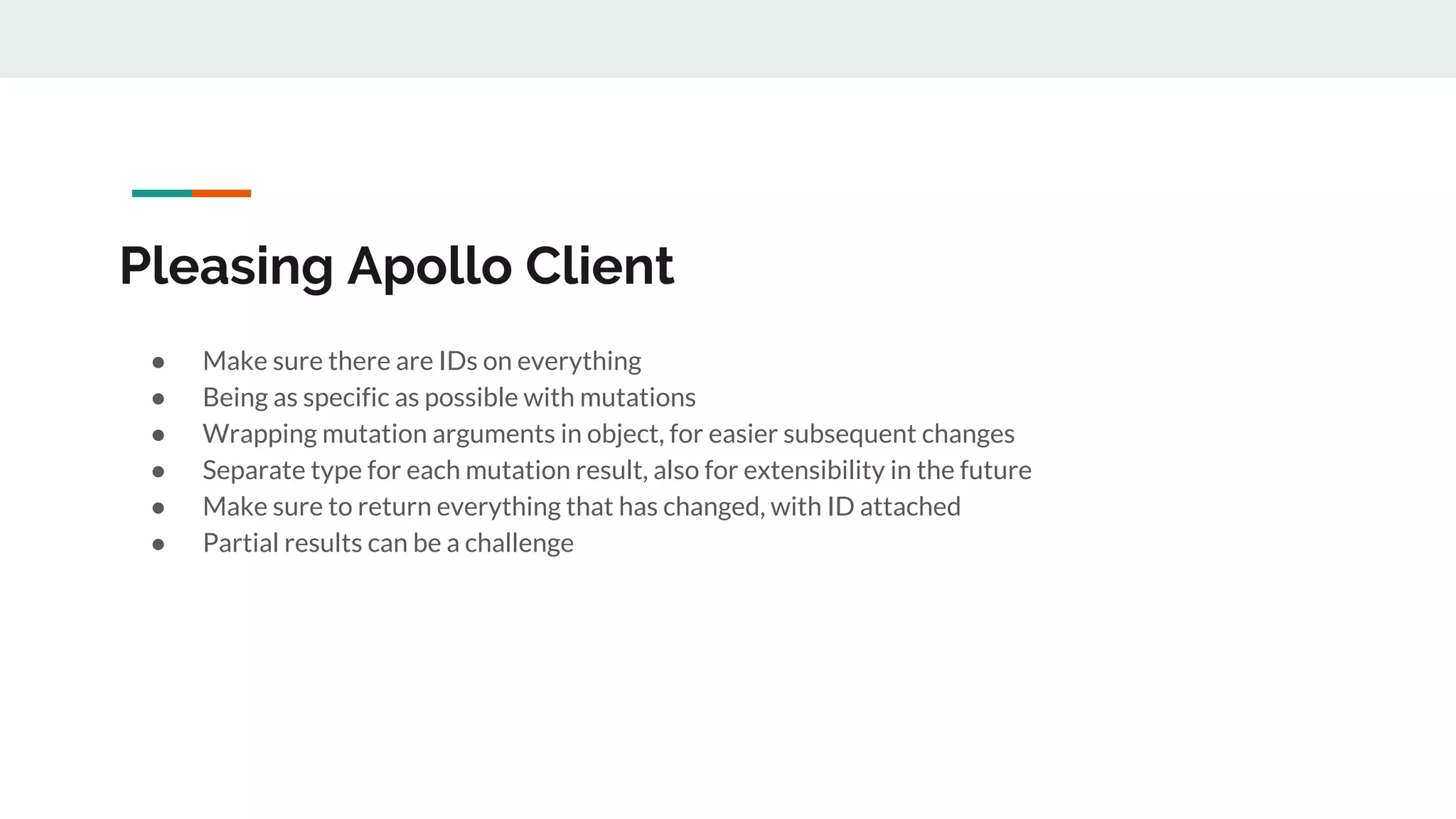Pleasing Apollo Client
● Make sure there are IDs on everything
● Being as specific as possible with mutations
● Wrapping mutation arguments in object, for easier subsequent changes
● Separate type for each mutation result, also for extensibility in the future
● Make sure to return everything that has changed, with ID attached
● Partial results can be a challenge
 
