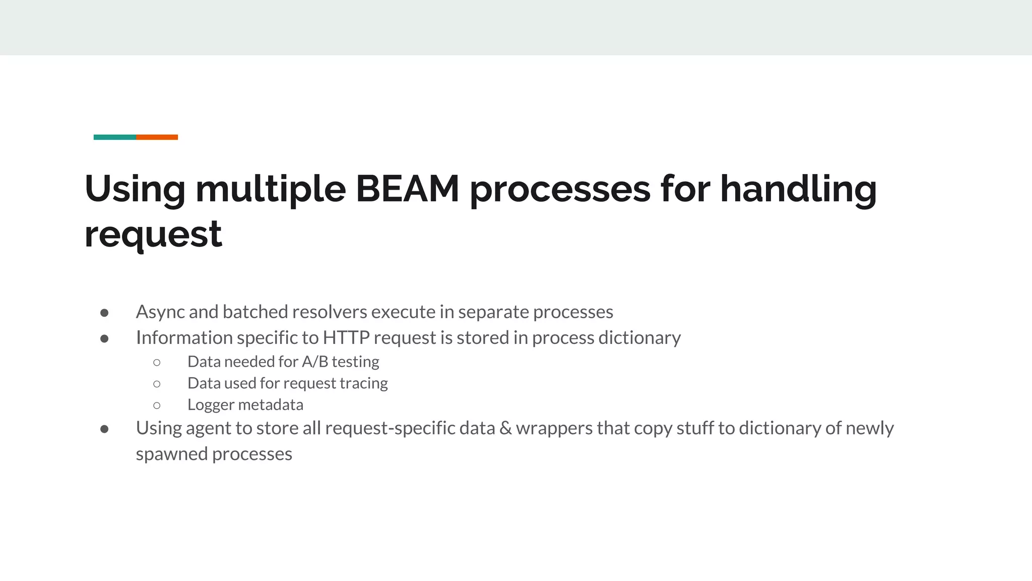 Using multiple BEAM processes for handling
request
● Async and batched resolvers execute in separate processes
● Information specific to HTTP request is stored in process dictionary
○ Data needed for A/B testing
○ Data used for request tracing
○ Logger metadata
● Using agent to store all request-specific data & wrappers that copy stuff to dictionary of newly
spawned processes
 