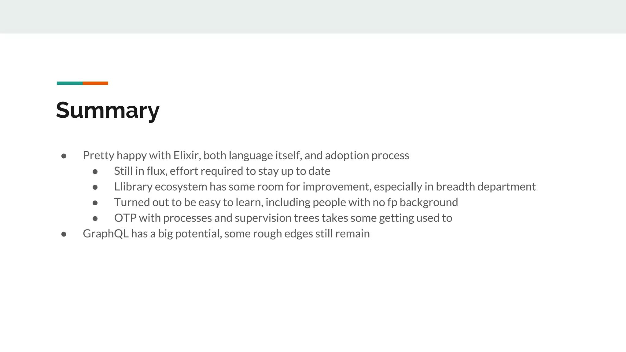 Summary
● Pretty happy with Elixir, both language itself, and adoption process
● Still in flux, effort required to stay up to date
● Llibrary ecosystem has some room for improvement, especially in breadth department
● Turned out to be easy to learn, including people with no fp background
● OTP with processes and supervision trees takes some getting used to
● GraphQL has a big potential, some rough edges still remain
 