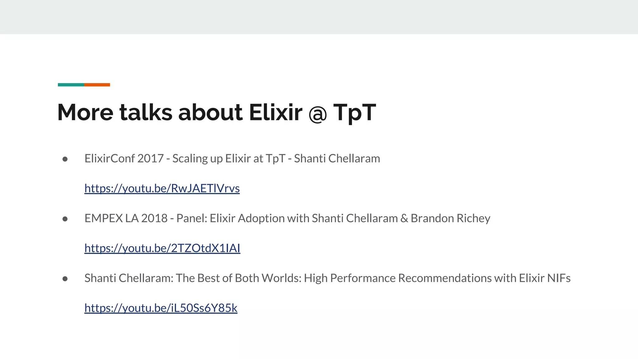 More talks about Elixir @ TpT
● ElixirConf 2017 - Scaling up Elixir at TpT - Shanti Chellaram
https://youtu.be/RwJAETlVrvs
● EMPEX LA 2018 - Panel: Elixir Adoption with Shanti Chellaram & Brandon Richey
https://youtu.be/2TZOtdX1IAI
● Shanti Chellaram: The Best of Both Worlds: High Performance Recommendations with Elixir NIFs
https://youtu.be/iL50Ss6Y85k
 