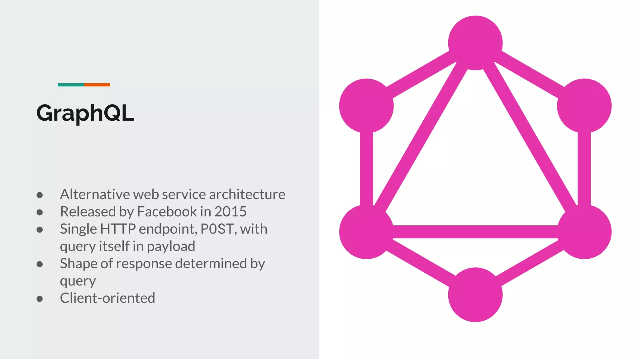 GraphQL
● Alternative web service architecture
● Released by Facebook in 2015
● Single HTTP endpoint, POST, with
query itself in payload
● Shape of response determined by
query
● Client-oriented
 