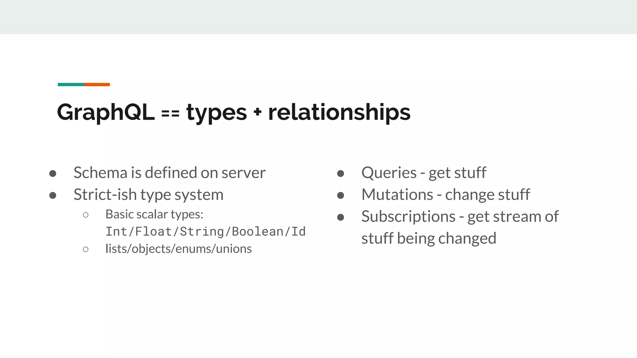 GraphQL == types + relationships
● Schema is defined on server
● Strict-ish type system
○ Basic scalar types:
Int/Float/String/Boolean/Id
○ lists/objects/enums/unions
● Queries - get stuff
● Mutations - change stuff
● Subscriptions - get stream of
stuff being changed
 