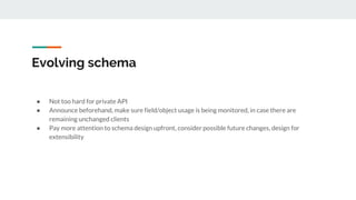 Evolving schema
● Not too hard for private API
● Announce beforehand, make sure field/object usage is being monitored, in case there are
remaining unchanged clients
● Pay more attention to schema design upfront, consider possible future changes, design for
extensibility
 