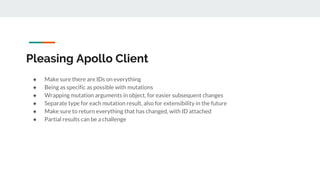 Pleasing Apollo Client
● Make sure there are IDs on everything
● Being as specific as possible with mutations
● Wrapping mutation arguments in object, for easier subsequent changes
● Separate type for each mutation result, also for extensibility in the future
● Make sure to return everything that has changed, with ID attached
● Partial results can be a challenge
 