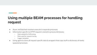 Using multiple BEAM processes for handling
request
● Async and batched resolvers execute in separate processes
● Information specific to HTTP request is stored in process dictionary
○ Data needed for A/B testing
○ Data used for request tracing
○ Logger metadata
● Using agent to store all request-specific data & wrappers that copy stuff to dictionary of newly
spawned processes
 