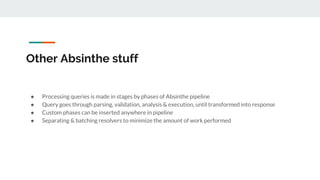 Other Absinthe stuff
● Processing queries is made in stages by phases of Absinthe pipeline
● Query goes through parsing, validation, analysis & execution, until transformed into response
● Custom phases can be inserted anywhere in pipeline
● Separating & batching resolvers to minimize the amount of work performed
 
