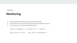 Monitoring
● Individual fields/resolvers are easily instrumentable
● Per-pod metrics are useful for detecting runaway BEAM instances
● Some errors are easier to debug then others:
Elixir.ErlangError: erlang error: :failed,
gen_server.erl:812 - :gen_server.terminate/7
 