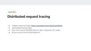 Distributed request tracing
● “Dapper” paper by Google: https://ai.google/research/pubs/pub36356
● Zipkin/OpenTracing/Jaeger
● Poor man’s tracint with AWS ALB & X-Amzn-Request-Id header
● Active area of research & development
 