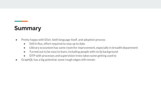Summary
● Pretty happy with Elixir, both language itself, and adoption process
● Still in flux, effort required to stay up to date
● Llibrary ecosystem has some room for improvement, especially in breadth department
● Turned out to be easy to learn, including people with no fp background
● OTP with processes and supervision trees takes some getting used to
● GraphQL has a big potential, some rough edges still remain
 
