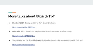 More talks about Elixir @ TpT
● ElixirConf 2017 - Scaling up Elixir at TpT - Shanti Chellaram
https://youtu.be/RwJAETlVrvs
● EMPEX LA 2018 - Panel: Elixir Adoption with Shanti Chellaram & Brandon Richey
https://youtu.be/2TZOtdX1IAI
● Shanti Chellaram: The Best of Both Worlds: High Performance Recommendations with Elixir NIFs
https://youtu.be/iL50Ss6Y85k
 