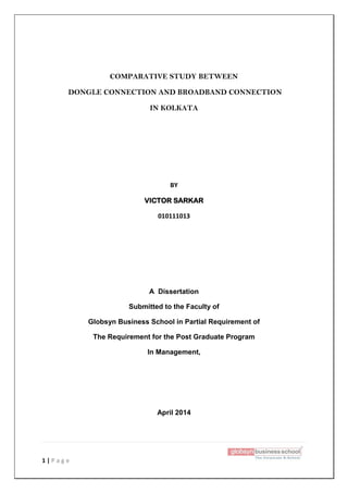 1 | P a g e
COMPARATIVE STUDY BETWEEN
DONGLE CONNECTION AND BROADBAND CONNECTION
IN KOLKATA
BY
VICTOR SARKAR
010111013
A Dissertation
Submitted to the Faculty of
Globsyn Business School in Partial Requirement of
The Requirement for the Post Graduate Program
In Management,
April 2014
 
